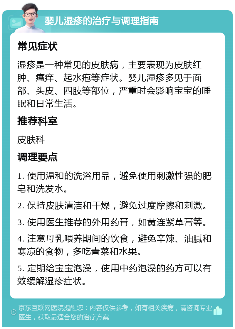 婴儿湿疹的治疗与调理指南 常见症状 湿疹是一种常见的皮肤病，主要表现为皮肤红肿、瘙痒、起水疱等症状。婴儿湿疹多见于面部、头皮、四肢等部位，严重时会影响宝宝的睡眠和日常生活。 推荐科室 皮肤科 调理要点 1. 使用温和的洗浴用品，避免使用刺激性强的肥皂和洗发水。 2. 保持皮肤清洁和干燥，避免过度摩擦和刺激。 3. 使用医生推荐的外用药膏，如黄连紫草膏等。 4. 注意母乳喂养期间的饮食，避免辛辣、油腻和寒凉的食物，多吃青菜和水果。 5. 定期给宝宝泡澡，使用中药泡澡的药方可以有效缓解湿疹症状。