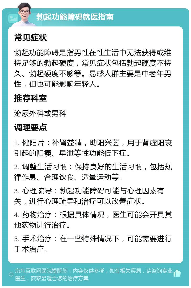 勃起功能障碍就医指南 常见症状 勃起功能障碍是指男性在性生活中无法获得或维持足够的勃起硬度，常见症状包括勃起硬度不持久、勃起硬度不够等。易感人群主要是中老年男性，但也可能影响年轻人。 推荐科室 泌尿外科或男科 调理要点 1. 健阳片：补肾益精，助阳兴萎，用于肾虚阳衰引起的阳痿、早泄等性功能低下症。 2. 调整生活习惯：保持良好的生活习惯，包括规律作息、合理饮食、适量运动等。 3. 心理疏导：勃起功能障碍可能与心理因素有关，进行心理疏导和治疗可以改善症状。 4. 药物治疗：根据具体情况，医生可能会开具其他药物进行治疗。 5. 手术治疗：在一些特殊情况下，可能需要进行手术治疗。