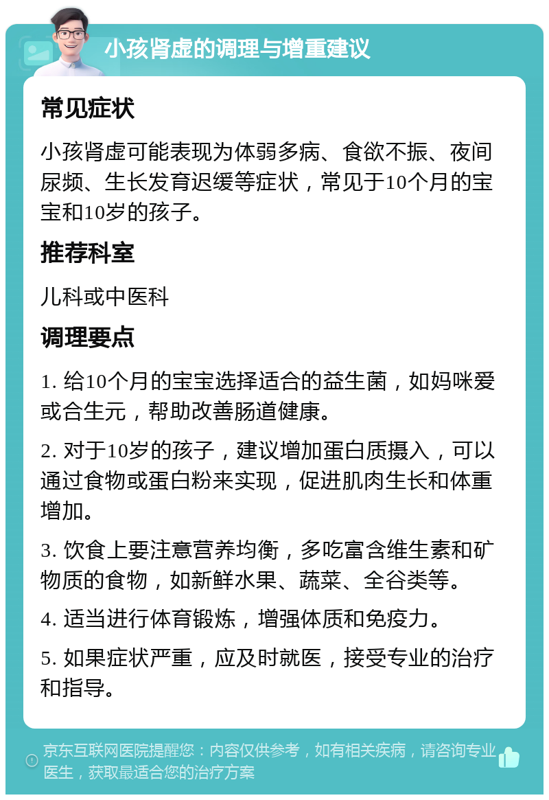 小孩肾虚的调理与增重建议 常见症状 小孩肾虚可能表现为体弱多病、食欲不振、夜间尿频、生长发育迟缓等症状，常见于10个月的宝宝和10岁的孩子。 推荐科室 儿科或中医科 调理要点 1. 给10个月的宝宝选择适合的益生菌，如妈咪爱或合生元，帮助改善肠道健康。 2. 对于10岁的孩子，建议增加蛋白质摄入，可以通过食物或蛋白粉来实现，促进肌肉生长和体重增加。 3. 饮食上要注意营养均衡，多吃富含维生素和矿物质的食物，如新鲜水果、蔬菜、全谷类等。 4. 适当进行体育锻炼，增强体质和免疫力。 5. 如果症状严重，应及时就医，接受专业的治疗和指导。