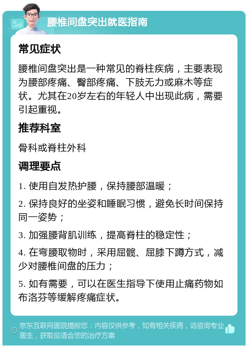 腰椎间盘突出就医指南 常见症状 腰椎间盘突出是一种常见的脊柱疾病，主要表现为腰部疼痛、臀部疼痛、下肢无力或麻木等症状。尤其在20岁左右的年轻人中出现此病，需要引起重视。 推荐科室 骨科或脊柱外科 调理要点 1. 使用自发热护腰，保持腰部温暖； 2. 保持良好的坐姿和睡眠习惯，避免长时间保持同一姿势； 3. 加强腰背肌训练，提高脊柱的稳定性； 4. 在弯腰取物时，采用屈髋、屈膝下蹲方式，减少对腰椎间盘的压力； 5. 如有需要，可以在医生指导下使用止痛药物如布洛芬等缓解疼痛症状。