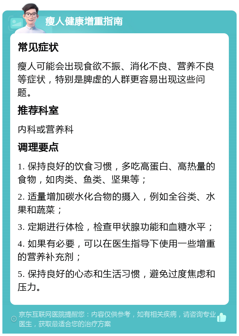 瘦人健康增重指南 常见症状 瘦人可能会出现食欲不振、消化不良、营养不良等症状，特别是脾虚的人群更容易出现这些问题。 推荐科室 内科或营养科 调理要点 1. 保持良好的饮食习惯，多吃高蛋白、高热量的食物，如肉类、鱼类、坚果等； 2. 适量增加碳水化合物的摄入，例如全谷类、水果和蔬菜； 3. 定期进行体检，检查甲状腺功能和血糖水平； 4. 如果有必要，可以在医生指导下使用一些增重的营养补充剂； 5. 保持良好的心态和生活习惯，避免过度焦虑和压力。