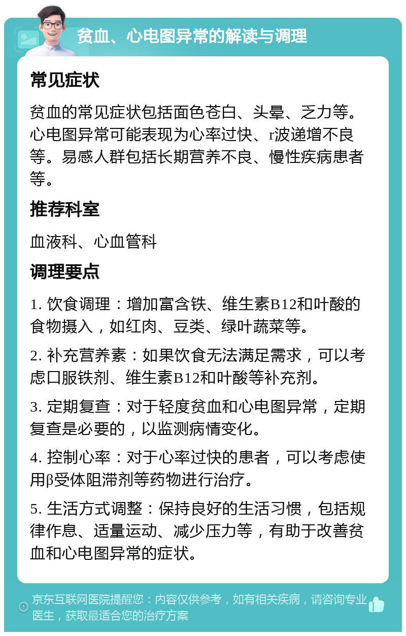 贫血、心电图异常的解读与调理 常见症状 贫血的常见症状包括面色苍白、头晕、乏力等。心电图异常可能表现为心率过快、r波递增不良等。易感人群包括长期营养不良、慢性疾病患者等。 推荐科室 血液科、心血管科 调理要点 1. 饮食调理：增加富含铁、维生素B12和叶酸的食物摄入，如红肉、豆类、绿叶蔬菜等。 2. 补充营养素：如果饮食无法满足需求，可以考虑口服铁剂、维生素B12和叶酸等补充剂。 3. 定期复查：对于轻度贫血和心电图异常，定期复查是必要的，以监测病情变化。 4. 控制心率：对于心率过快的患者，可以考虑使用β受体阻滞剂等药物进行治疗。 5. 生活方式调整：保持良好的生活习惯，包括规律作息、适量运动、减少压力等，有助于改善贫血和心电图异常的症状。