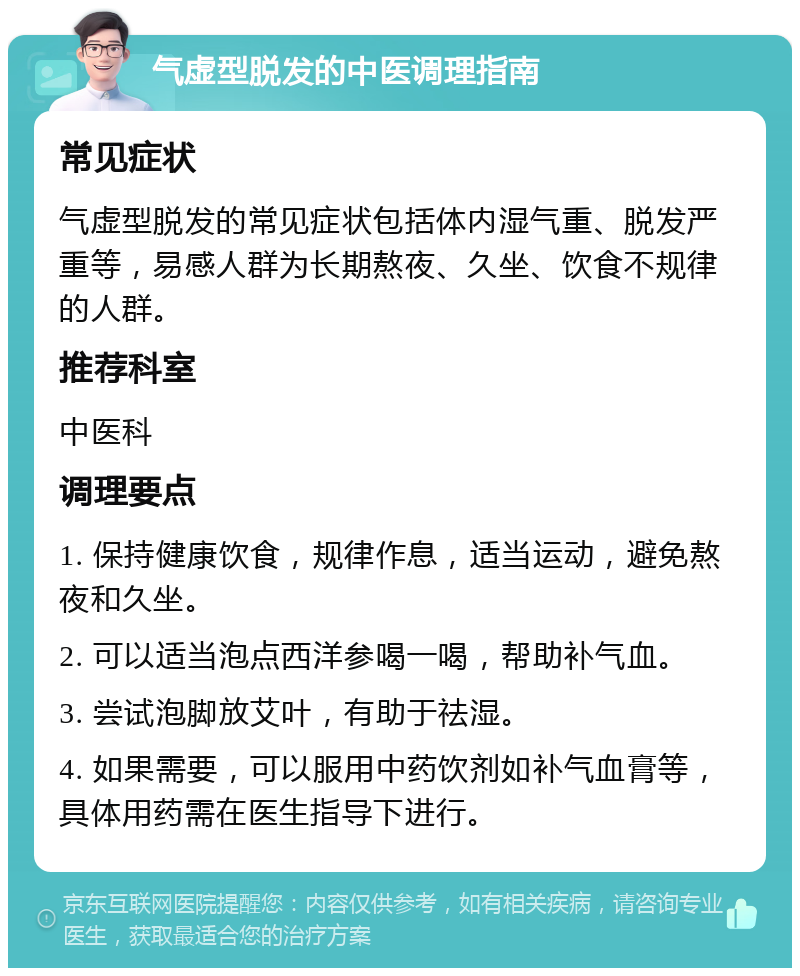 气虚型脱发的中医调理指南 常见症状 气虚型脱发的常见症状包括体内湿气重、脱发严重等，易感人群为长期熬夜、久坐、饮食不规律的人群。 推荐科室 中医科 调理要点 1. 保持健康饮食，规律作息，适当运动，避免熬夜和久坐。 2. 可以适当泡点西洋参喝一喝，帮助补气血。 3. 尝试泡脚放艾叶，有助于祛湿。 4. 如果需要，可以服用中药饮剂如补气血膏等，具体用药需在医生指导下进行。