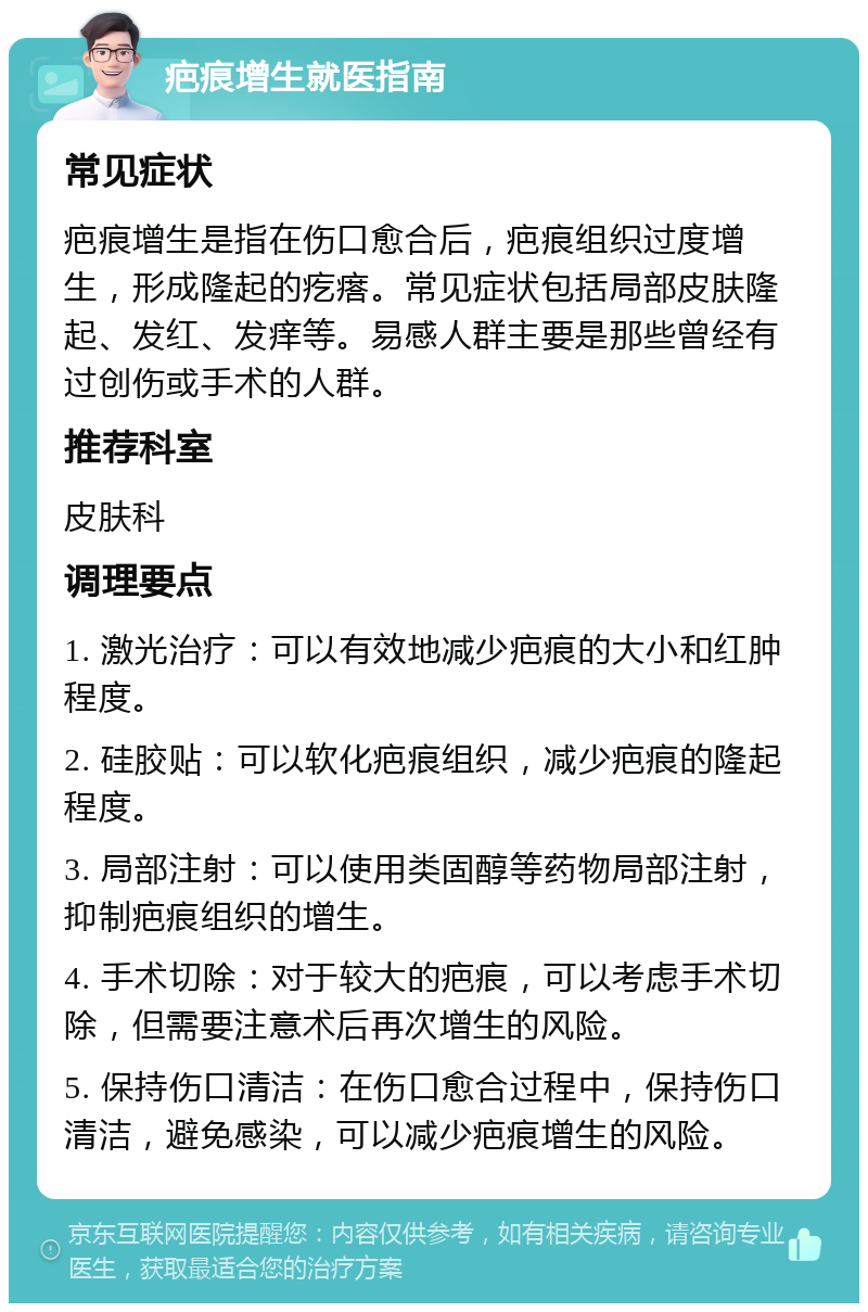 疤痕增生就医指南 常见症状 疤痕增生是指在伤口愈合后，疤痕组织过度增生，形成隆起的疙瘩。常见症状包括局部皮肤隆起、发红、发痒等。易感人群主要是那些曾经有过创伤或手术的人群。 推荐科室 皮肤科 调理要点 1. 激光治疗：可以有效地减少疤痕的大小和红肿程度。 2. 硅胶贴：可以软化疤痕组织，减少疤痕的隆起程度。 3. 局部注射：可以使用类固醇等药物局部注射，抑制疤痕组织的增生。 4. 手术切除：对于较大的疤痕，可以考虑手术切除，但需要注意术后再次增生的风险。 5. 保持伤口清洁：在伤口愈合过程中，保持伤口清洁，避免感染，可以减少疤痕增生的风险。