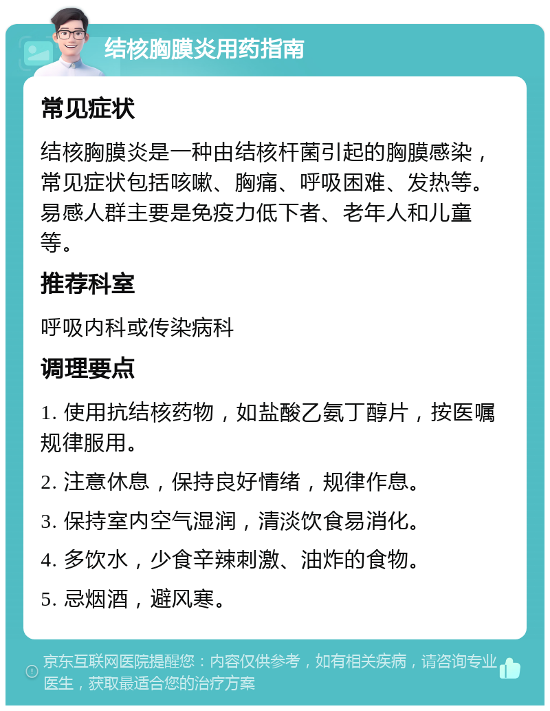 结核胸膜炎用药指南 常见症状 结核胸膜炎是一种由结核杆菌引起的胸膜感染，常见症状包括咳嗽、胸痛、呼吸困难、发热等。易感人群主要是免疫力低下者、老年人和儿童等。 推荐科室 呼吸内科或传染病科 调理要点 1. 使用抗结核药物，如盐酸乙氨丁醇片，按医嘱规律服用。 2. 注意休息，保持良好情绪，规律作息。 3. 保持室内空气湿润，清淡饮食易消化。 4. 多饮水，少食辛辣刺激、油炸的食物。 5. 忌烟酒，避风寒。