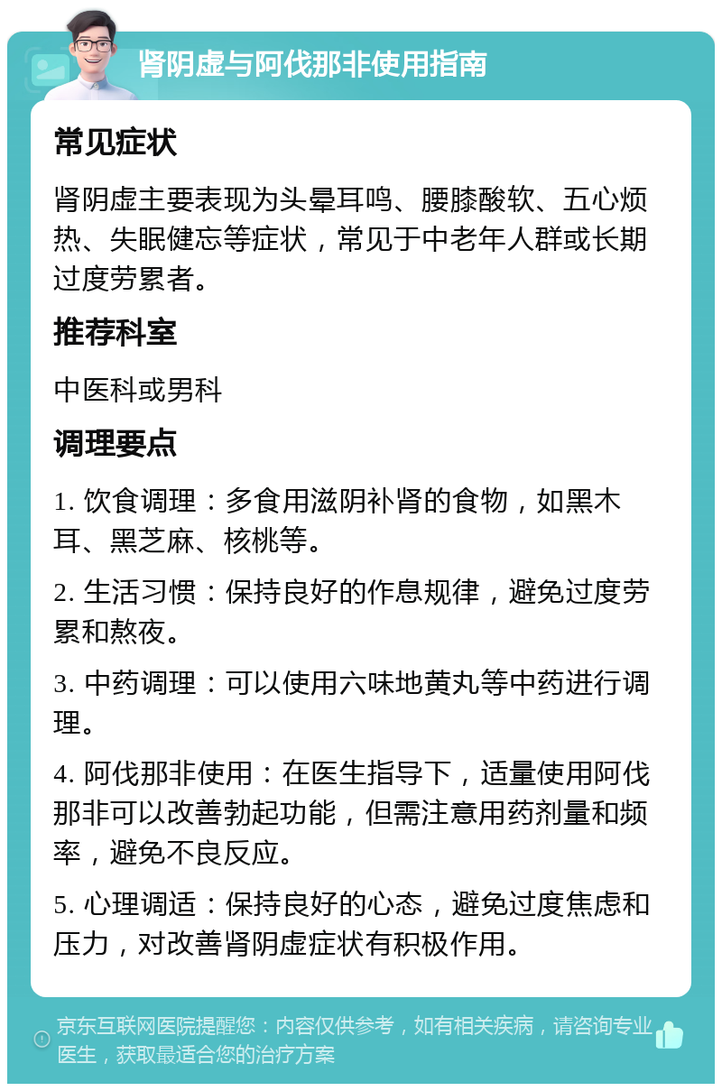 肾阴虚与阿伐那非使用指南 常见症状 肾阴虚主要表现为头晕耳鸣、腰膝酸软、五心烦热、失眠健忘等症状，常见于中老年人群或长期过度劳累者。 推荐科室 中医科或男科 调理要点 1. 饮食调理：多食用滋阴补肾的食物，如黑木耳、黑芝麻、核桃等。 2. 生活习惯：保持良好的作息规律，避免过度劳累和熬夜。 3. 中药调理：可以使用六味地黄丸等中药进行调理。 4. 阿伐那非使用：在医生指导下，适量使用阿伐那非可以改善勃起功能，但需注意用药剂量和频率，避免不良反应。 5. 心理调适：保持良好的心态，避免过度焦虑和压力，对改善肾阴虚症状有积极作用。