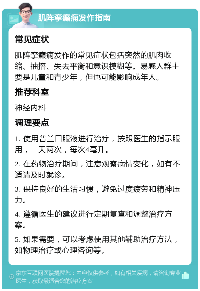 肌阵挛癫痫发作指南 常见症状 肌阵挛癫痫发作的常见症状包括突然的肌肉收缩、抽搐、失去平衡和意识模糊等。易感人群主要是儿童和青少年，但也可能影响成年人。 推荐科室 神经内科 调理要点 1. 使用普兰口服液进行治疗，按照医生的指示服用，一天两次，每次4毫升。 2. 在药物治疗期间，注意观察病情变化，如有不适请及时就诊。 3. 保持良好的生活习惯，避免过度疲劳和精神压力。 4. 遵循医生的建议进行定期复查和调整治疗方案。 5. 如果需要，可以考虑使用其他辅助治疗方法，如物理治疗或心理咨询等。