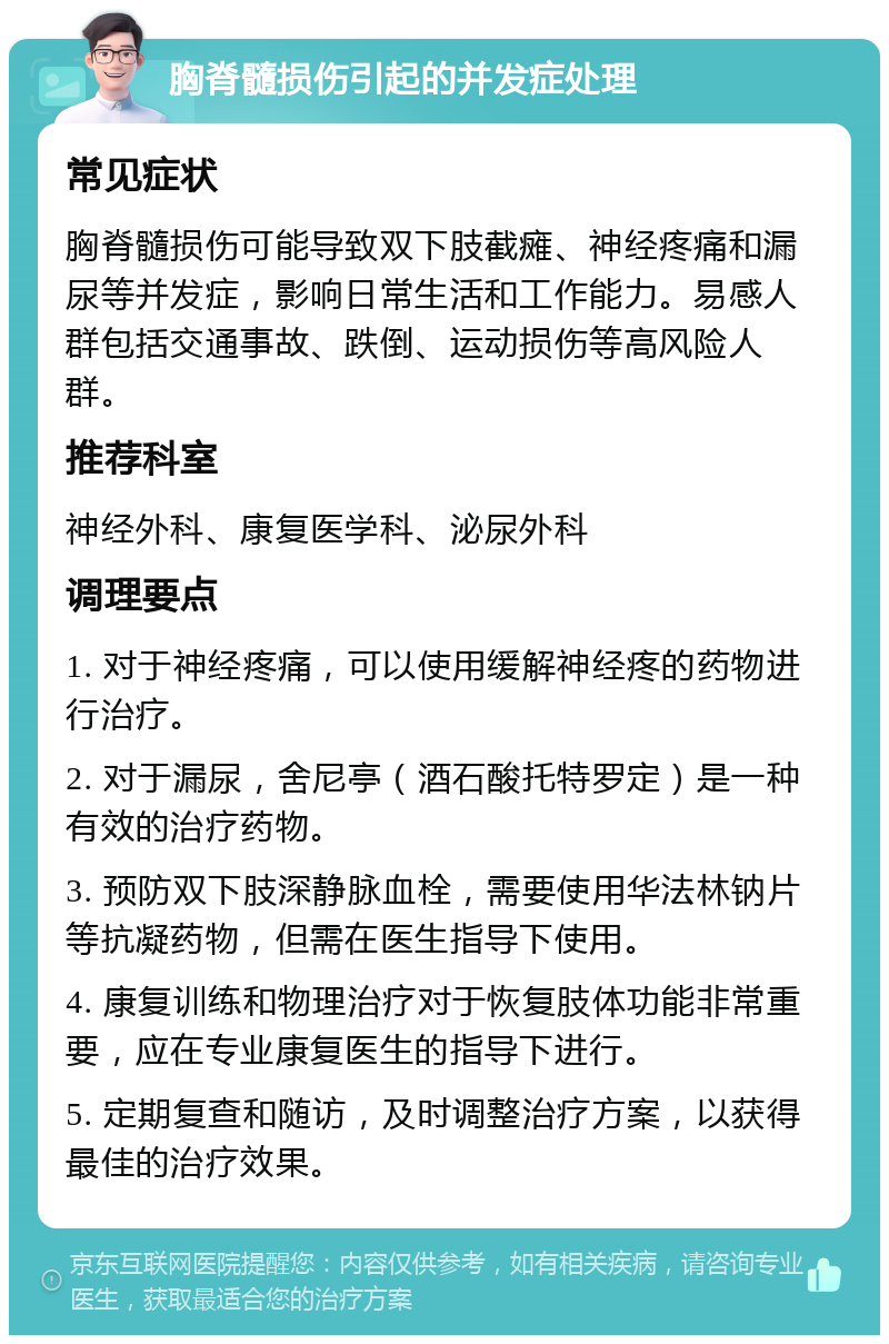 胸脊髓损伤引起的并发症处理 常见症状 胸脊髓损伤可能导致双下肢截瘫、神经疼痛和漏尿等并发症，影响日常生活和工作能力。易感人群包括交通事故、跌倒、运动损伤等高风险人群。 推荐科室 神经外科、康复医学科、泌尿外科 调理要点 1. 对于神经疼痛，可以使用缓解神经疼的药物进行治疗。 2. 对于漏尿，舍尼亭（酒石酸托特罗定）是一种有效的治疗药物。 3. 预防双下肢深静脉血栓，需要使用华法林钠片等抗凝药物，但需在医生指导下使用。 4. 康复训练和物理治疗对于恢复肢体功能非常重要，应在专业康复医生的指导下进行。 5. 定期复查和随访，及时调整治疗方案，以获得最佳的治疗效果。