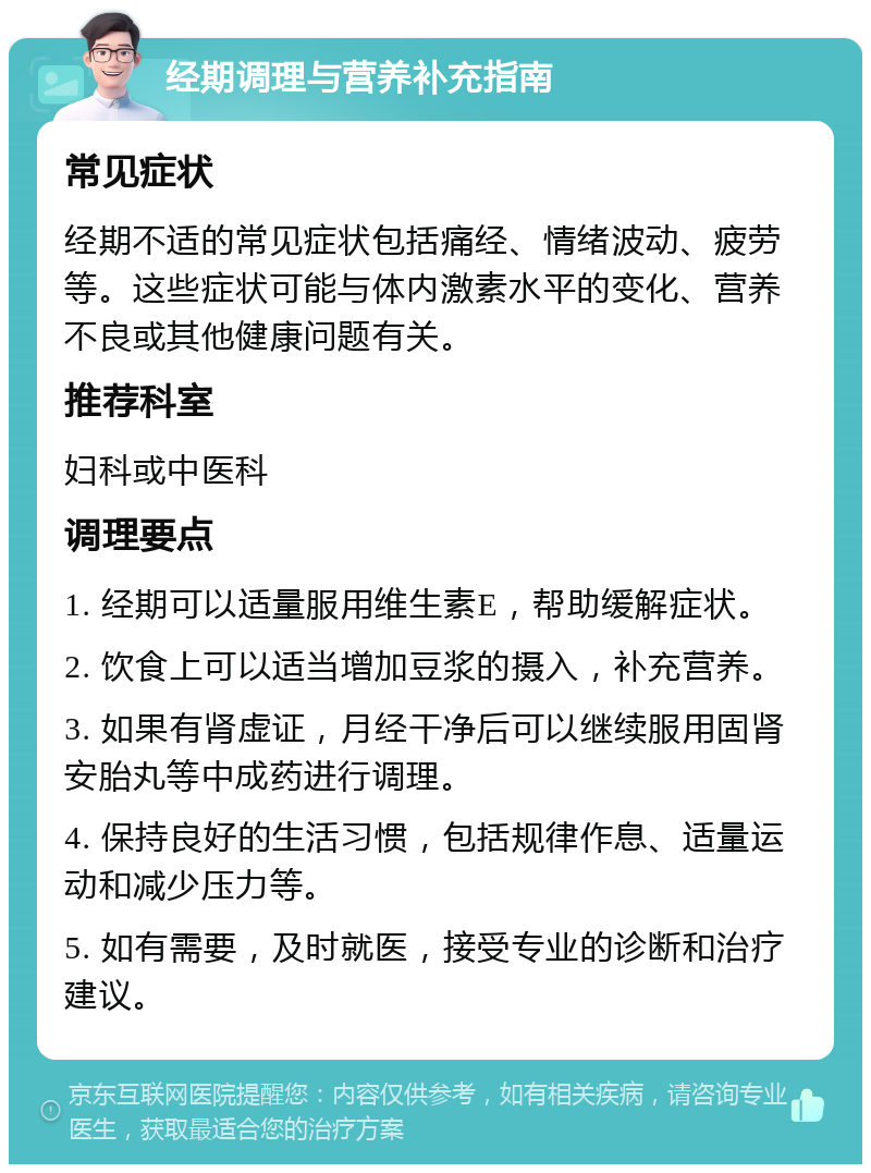 经期调理与营养补充指南 常见症状 经期不适的常见症状包括痛经、情绪波动、疲劳等。这些症状可能与体内激素水平的变化、营养不良或其他健康问题有关。 推荐科室 妇科或中医科 调理要点 1. 经期可以适量服用维生素E，帮助缓解症状。 2. 饮食上可以适当增加豆浆的摄入，补充营养。 3. 如果有肾虚证，月经干净后可以继续服用固肾安胎丸等中成药进行调理。 4. 保持良好的生活习惯，包括规律作息、适量运动和减少压力等。 5. 如有需要，及时就医，接受专业的诊断和治疗建议。