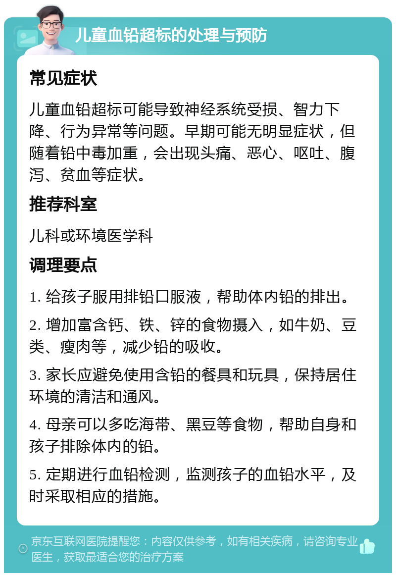 儿童血铅超标的处理与预防 常见症状 儿童血铅超标可能导致神经系统受损、智力下降、行为异常等问题。早期可能无明显症状，但随着铅中毒加重，会出现头痛、恶心、呕吐、腹泻、贫血等症状。 推荐科室 儿科或环境医学科 调理要点 1. 给孩子服用排铅口服液，帮助体内铅的排出。 2. 增加富含钙、铁、锌的食物摄入，如牛奶、豆类、瘦肉等，减少铅的吸收。 3. 家长应避免使用含铅的餐具和玩具，保持居住环境的清洁和通风。 4. 母亲可以多吃海带、黑豆等食物，帮助自身和孩子排除体内的铅。 5. 定期进行血铅检测，监测孩子的血铅水平，及时采取相应的措施。