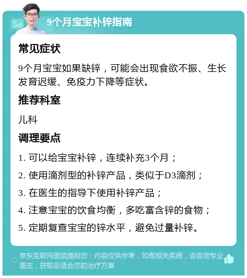 9个月宝宝补锌指南 常见症状 9个月宝宝如果缺锌，可能会出现食欲不振、生长发育迟缓、免疫力下降等症状。 推荐科室 儿科 调理要点 1. 可以给宝宝补锌，连续补充3个月； 2. 使用滴剂型的补锌产品，类似于D3滴剂； 3. 在医生的指导下使用补锌产品； 4. 注意宝宝的饮食均衡，多吃富含锌的食物； 5. 定期复查宝宝的锌水平，避免过量补锌。