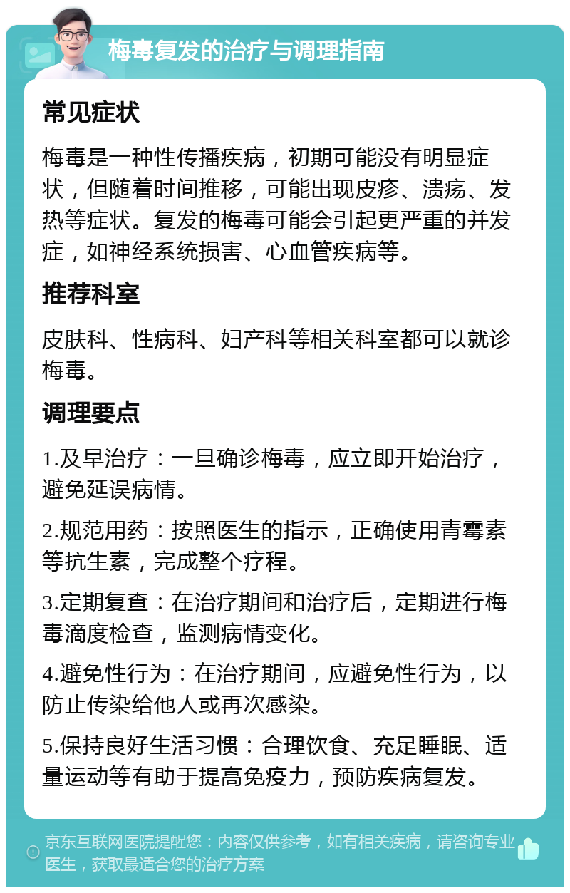 梅毒复发的治疗与调理指南 常见症状 梅毒是一种性传播疾病，初期可能没有明显症状，但随着时间推移，可能出现皮疹、溃疡、发热等症状。复发的梅毒可能会引起更严重的并发症，如神经系统损害、心血管疾病等。 推荐科室 皮肤科、性病科、妇产科等相关科室都可以就诊梅毒。 调理要点 1.及早治疗：一旦确诊梅毒，应立即开始治疗，避免延误病情。 2.规范用药：按照医生的指示，正确使用青霉素等抗生素，完成整个疗程。 3.定期复查：在治疗期间和治疗后，定期进行梅毒滴度检查，监测病情变化。 4.避免性行为：在治疗期间，应避免性行为，以防止传染给他人或再次感染。 5.保持良好生活习惯：合理饮食、充足睡眠、适量运动等有助于提高免疫力，预防疾病复发。