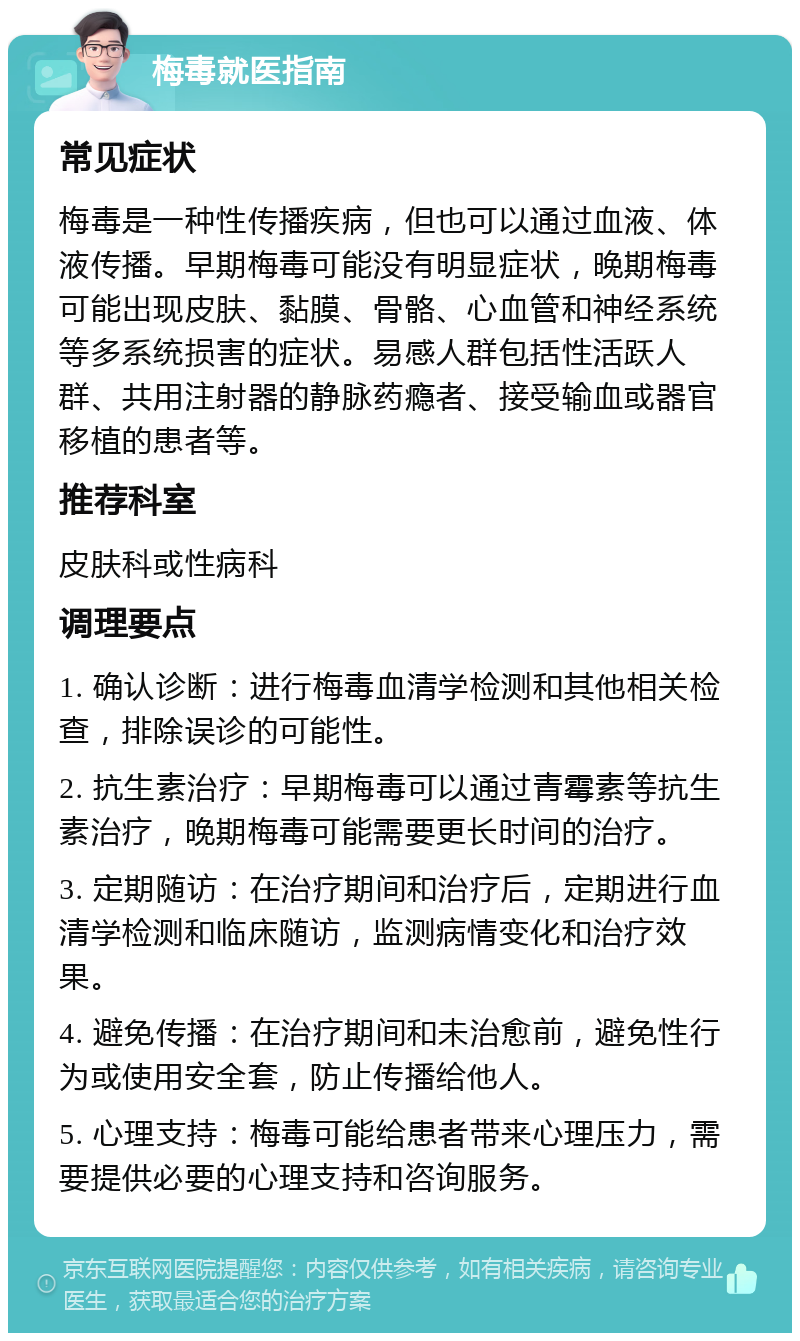 梅毒就医指南 常见症状 梅毒是一种性传播疾病，但也可以通过血液、体液传播。早期梅毒可能没有明显症状，晚期梅毒可能出现皮肤、黏膜、骨骼、心血管和神经系统等多系统损害的症状。易感人群包括性活跃人群、共用注射器的静脉药瘾者、接受输血或器官移植的患者等。 推荐科室 皮肤科或性病科 调理要点 1. 确认诊断：进行梅毒血清学检测和其他相关检查，排除误诊的可能性。 2. 抗生素治疗：早期梅毒可以通过青霉素等抗生素治疗，晚期梅毒可能需要更长时间的治疗。 3. 定期随访：在治疗期间和治疗后，定期进行血清学检测和临床随访，监测病情变化和治疗效果。 4. 避免传播：在治疗期间和未治愈前，避免性行为或使用安全套，防止传播给他人。 5. 心理支持：梅毒可能给患者带来心理压力，需要提供必要的心理支持和咨询服务。