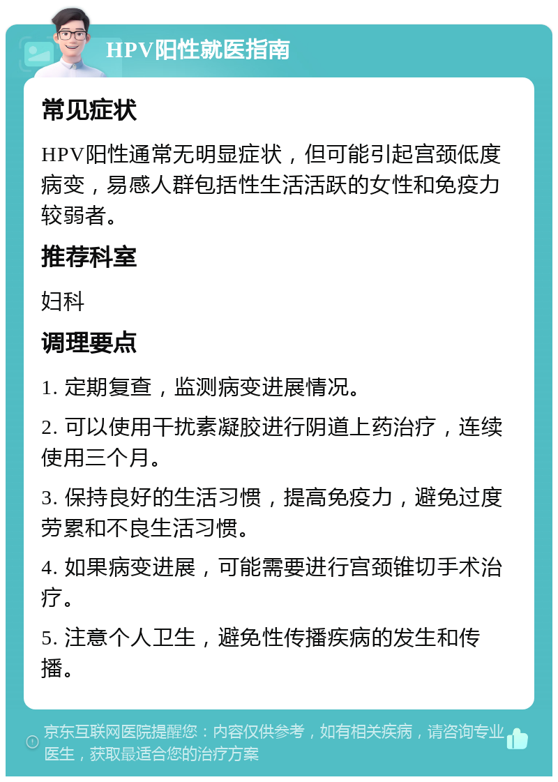 HPV阳性就医指南 常见症状 HPV阳性通常无明显症状，但可能引起宫颈低度病变，易感人群包括性生活活跃的女性和免疫力较弱者。 推荐科室 妇科 调理要点 1. 定期复查，监测病变进展情况。 2. 可以使用干扰素凝胶进行阴道上药治疗，连续使用三个月。 3. 保持良好的生活习惯，提高免疫力，避免过度劳累和不良生活习惯。 4. 如果病变进展，可能需要进行宫颈锥切手术治疗。 5. 注意个人卫生，避免性传播疾病的发生和传播。