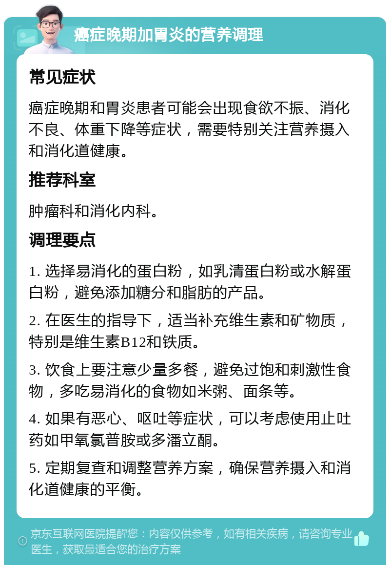 癌症晚期加胃炎的营养调理 常见症状 癌症晚期和胃炎患者可能会出现食欲不振、消化不良、体重下降等症状，需要特别关注营养摄入和消化道健康。 推荐科室 肿瘤科和消化内科。 调理要点 1. 选择易消化的蛋白粉，如乳清蛋白粉或水解蛋白粉，避免添加糖分和脂肪的产品。 2. 在医生的指导下，适当补充维生素和矿物质，特别是维生素B12和铁质。 3. 饮食上要注意少量多餐，避免过饱和刺激性食物，多吃易消化的食物如米粥、面条等。 4. 如果有恶心、呕吐等症状，可以考虑使用止吐药如甲氧氯普胺或多潘立酮。 5. 定期复查和调整营养方案，确保营养摄入和消化道健康的平衡。