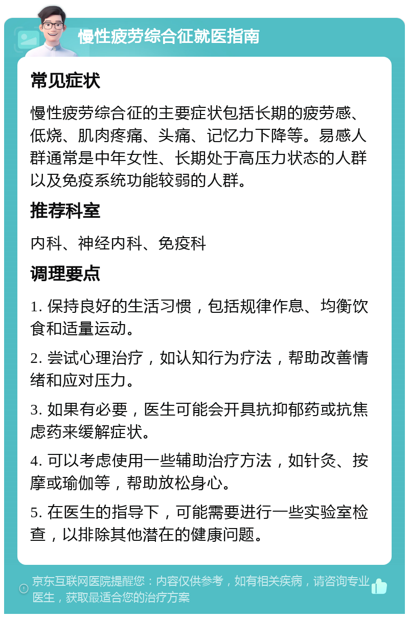 慢性疲劳综合征就医指南 常见症状 慢性疲劳综合征的主要症状包括长期的疲劳感、低烧、肌肉疼痛、头痛、记忆力下降等。易感人群通常是中年女性、长期处于高压力状态的人群以及免疫系统功能较弱的人群。 推荐科室 内科、神经内科、免疫科 调理要点 1. 保持良好的生活习惯，包括规律作息、均衡饮食和适量运动。 2. 尝试心理治疗，如认知行为疗法，帮助改善情绪和应对压力。 3. 如果有必要，医生可能会开具抗抑郁药或抗焦虑药来缓解症状。 4. 可以考虑使用一些辅助治疗方法，如针灸、按摩或瑜伽等，帮助放松身心。 5. 在医生的指导下，可能需要进行一些实验室检查，以排除其他潜在的健康问题。