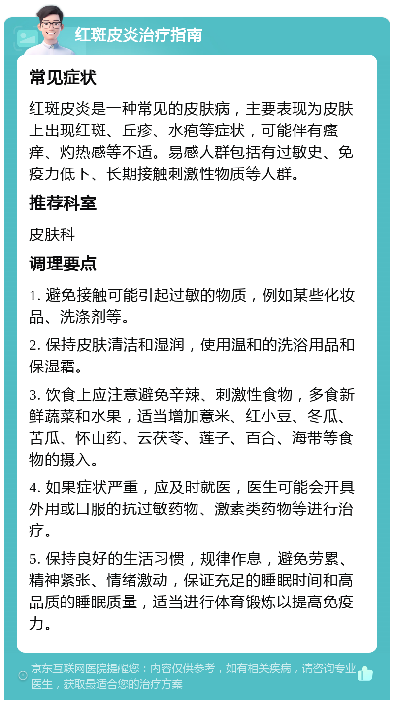 红斑皮炎治疗指南 常见症状 红斑皮炎是一种常见的皮肤病，主要表现为皮肤上出现红斑、丘疹、水疱等症状，可能伴有瘙痒、灼热感等不适。易感人群包括有过敏史、免疫力低下、长期接触刺激性物质等人群。 推荐科室 皮肤科 调理要点 1. 避免接触可能引起过敏的物质，例如某些化妆品、洗涤剂等。 2. 保持皮肤清洁和湿润，使用温和的洗浴用品和保湿霜。 3. 饮食上应注意避免辛辣、刺激性食物，多食新鲜蔬菜和水果，适当增加薏米、红小豆、冬瓜、苦瓜、怀山药、云茯苓、莲子、百合、海带等食物的摄入。 4. 如果症状严重，应及时就医，医生可能会开具外用或口服的抗过敏药物、激素类药物等进行治疗。 5. 保持良好的生活习惯，规律作息，避免劳累、精神紧张、情绪激动，保证充足的睡眠时间和高品质的睡眠质量，适当进行体育锻炼以提高免疫力。