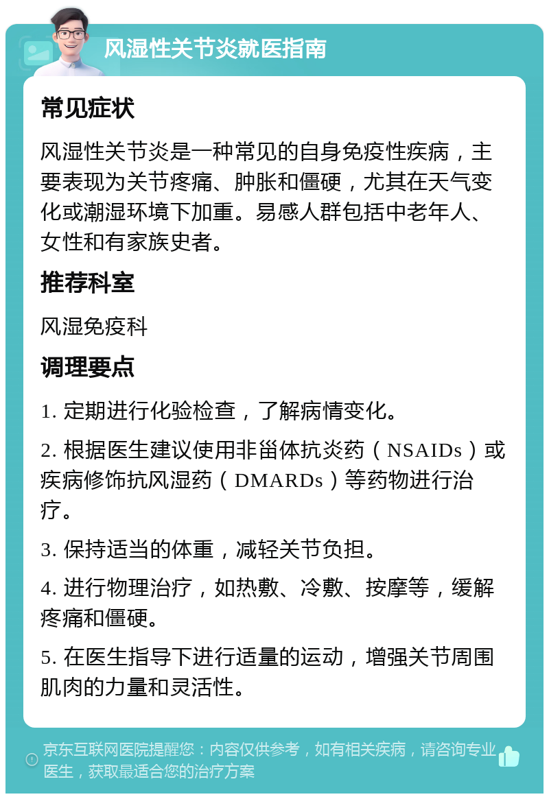 风湿性关节炎就医指南 常见症状 风湿性关节炎是一种常见的自身免疫性疾病，主要表现为关节疼痛、肿胀和僵硬，尤其在天气变化或潮湿环境下加重。易感人群包括中老年人、女性和有家族史者。 推荐科室 风湿免疫科 调理要点 1. 定期进行化验检查，了解病情变化。 2. 根据医生建议使用非甾体抗炎药（NSAIDs）或疾病修饰抗风湿药（DMARDs）等药物进行治疗。 3. 保持适当的体重，减轻关节负担。 4. 进行物理治疗，如热敷、冷敷、按摩等，缓解疼痛和僵硬。 5. 在医生指导下进行适量的运动，增强关节周围肌肉的力量和灵活性。