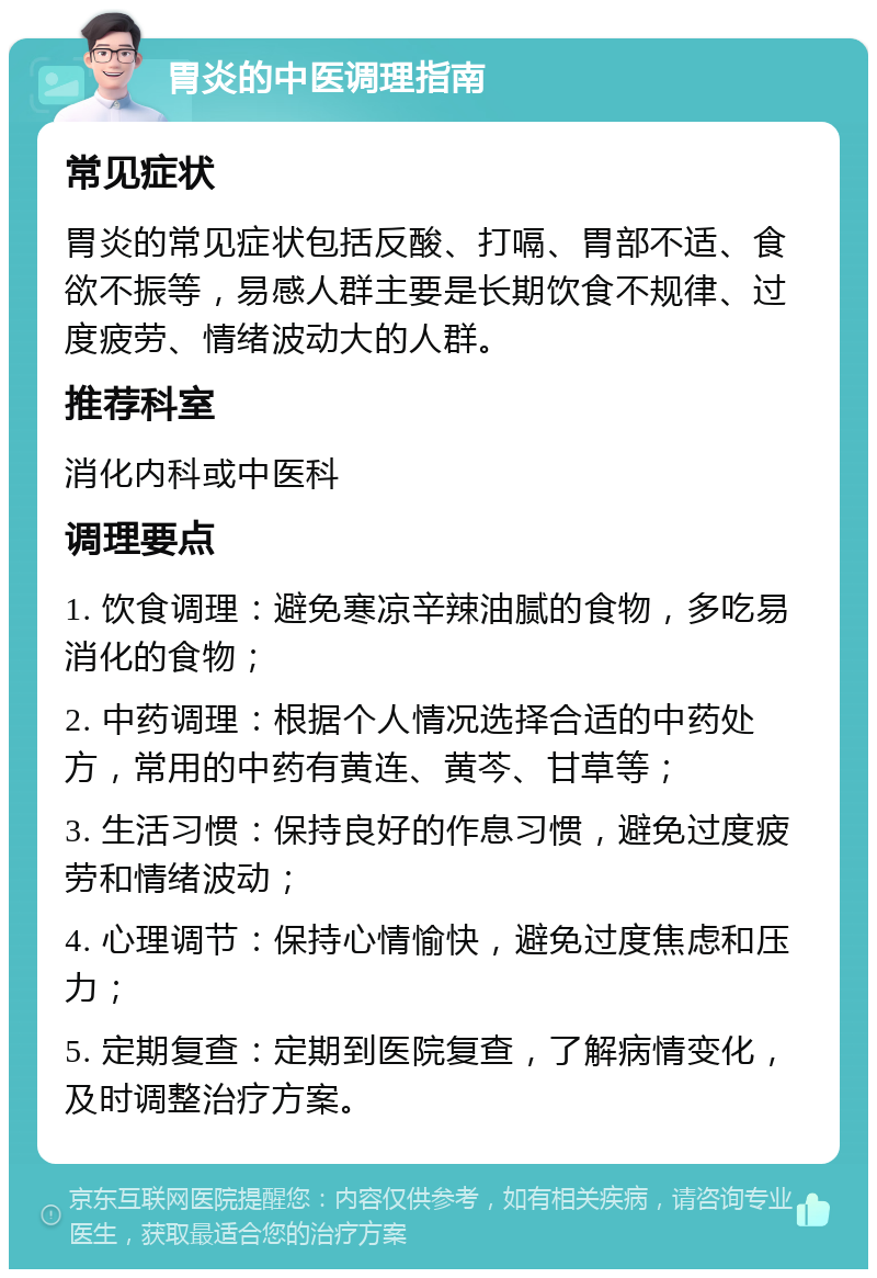 胃炎的中医调理指南 常见症状 胃炎的常见症状包括反酸、打嗝、胃部不适、食欲不振等，易感人群主要是长期饮食不规律、过度疲劳、情绪波动大的人群。 推荐科室 消化内科或中医科 调理要点 1. 饮食调理：避免寒凉辛辣油腻的食物，多吃易消化的食物； 2. 中药调理：根据个人情况选择合适的中药处方，常用的中药有黄连、黄芩、甘草等； 3. 生活习惯：保持良好的作息习惯，避免过度疲劳和情绪波动； 4. 心理调节：保持心情愉快，避免过度焦虑和压力； 5. 定期复查：定期到医院复查，了解病情变化，及时调整治疗方案。