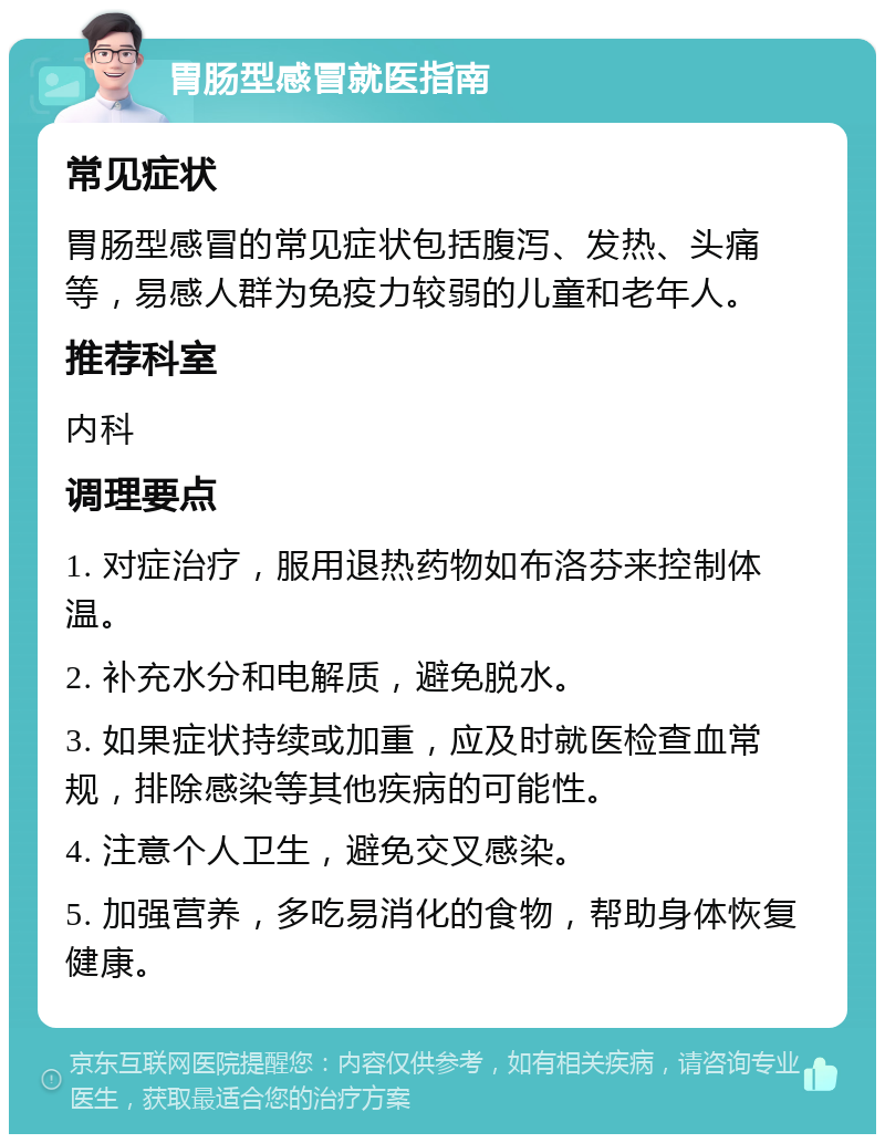 胃肠型感冒就医指南 常见症状 胃肠型感冒的常见症状包括腹泻、发热、头痛等，易感人群为免疫力较弱的儿童和老年人。 推荐科室 内科 调理要点 1. 对症治疗，服用退热药物如布洛芬来控制体温。 2. 补充水分和电解质，避免脱水。 3. 如果症状持续或加重，应及时就医检查血常规，排除感染等其他疾病的可能性。 4. 注意个人卫生，避免交叉感染。 5. 加强营养，多吃易消化的食物，帮助身体恢复健康。