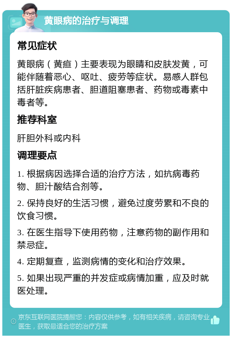 黄眼病的治疗与调理 常见症状 黄眼病（黄疸）主要表现为眼睛和皮肤发黄，可能伴随着恶心、呕吐、疲劳等症状。易感人群包括肝脏疾病患者、胆道阻塞患者、药物或毒素中毒者等。 推荐科室 肝胆外科或内科 调理要点 1. 根据病因选择合适的治疗方法，如抗病毒药物、胆汁酸结合剂等。 2. 保持良好的生活习惯，避免过度劳累和不良的饮食习惯。 3. 在医生指导下使用药物，注意药物的副作用和禁忌症。 4. 定期复查，监测病情的变化和治疗效果。 5. 如果出现严重的并发症或病情加重，应及时就医处理。