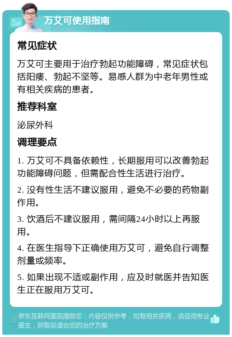 万艾可使用指南 常见症状 万艾可主要用于治疗勃起功能障碍，常见症状包括阳痿、勃起不坚等。易感人群为中老年男性或有相关疾病的患者。 推荐科室 泌尿外科 调理要点 1. 万艾可不具备依赖性，长期服用可以改善勃起功能障碍问题，但需配合性生活进行治疗。 2. 没有性生活不建议服用，避免不必要的药物副作用。 3. 饮酒后不建议服用，需间隔24小时以上再服用。 4. 在医生指导下正确使用万艾可，避免自行调整剂量或频率。 5. 如果出现不适或副作用，应及时就医并告知医生正在服用万艾可。