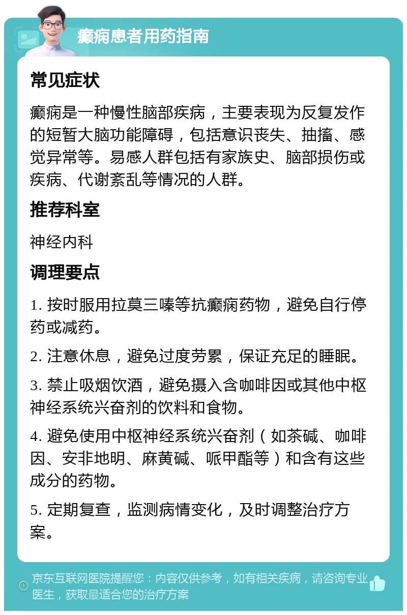 癫痫患者用药指南 常见症状 癫痫是一种慢性脑部疾病，主要表现为反复发作的短暂大脑功能障碍，包括意识丧失、抽搐、感觉异常等。易感人群包括有家族史、脑部损伤或疾病、代谢紊乱等情况的人群。 推荐科室 神经内科 调理要点 1. 按时服用拉莫三嗪等抗癫痫药物，避免自行停药或减药。 2. 注意休息，避免过度劳累，保证充足的睡眠。 3. 禁止吸烟饮酒，避免摄入含咖啡因或其他中枢神经系统兴奋剂的饮料和食物。 4. 避免使用中枢神经系统兴奋剂（如茶碱、咖啡因、安非地明、麻黄碱、哌甲酯等）和含有这些成分的药物。 5. 定期复查，监测病情变化，及时调整治疗方案。