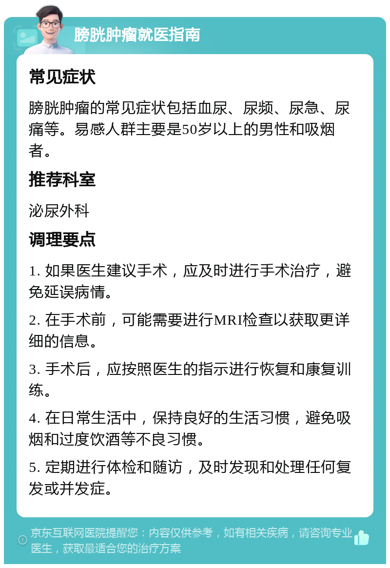 膀胱肿瘤就医指南 常见症状 膀胱肿瘤的常见症状包括血尿、尿频、尿急、尿痛等。易感人群主要是50岁以上的男性和吸烟者。 推荐科室 泌尿外科 调理要点 1. 如果医生建议手术，应及时进行手术治疗，避免延误病情。 2. 在手术前，可能需要进行MRI检查以获取更详细的信息。 3. 手术后，应按照医生的指示进行恢复和康复训练。 4. 在日常生活中，保持良好的生活习惯，避免吸烟和过度饮酒等不良习惯。 5. 定期进行体检和随访，及时发现和处理任何复发或并发症。