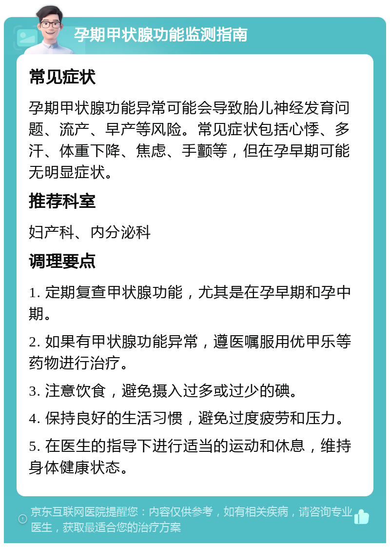 孕期甲状腺功能监测指南 常见症状 孕期甲状腺功能异常可能会导致胎儿神经发育问题、流产、早产等风险。常见症状包括心悸、多汗、体重下降、焦虑、手颤等，但在孕早期可能无明显症状。 推荐科室 妇产科、内分泌科 调理要点 1. 定期复查甲状腺功能，尤其是在孕早期和孕中期。 2. 如果有甲状腺功能异常，遵医嘱服用优甲乐等药物进行治疗。 3. 注意饮食，避免摄入过多或过少的碘。 4. 保持良好的生活习惯，避免过度疲劳和压力。 5. 在医生的指导下进行适当的运动和休息，维持身体健康状态。