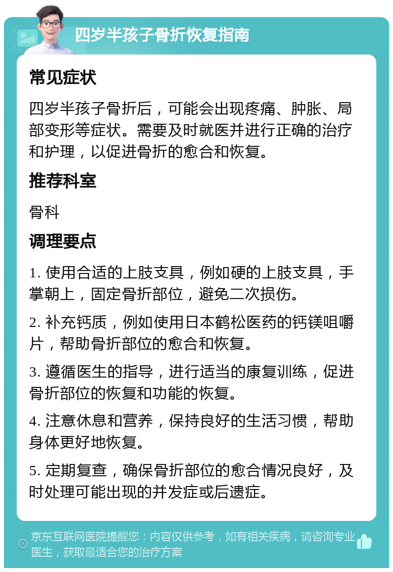 四岁半孩子骨折恢复指南 常见症状 四岁半孩子骨折后，可能会出现疼痛、肿胀、局部变形等症状。需要及时就医并进行正确的治疗和护理，以促进骨折的愈合和恢复。 推荐科室 骨科 调理要点 1. 使用合适的上肢支具，例如硬的上肢支具，手掌朝上，固定骨折部位，避免二次损伤。 2. 补充钙质，例如使用日本鹤松医药的钙镁咀嚼片，帮助骨折部位的愈合和恢复。 3. 遵循医生的指导，进行适当的康复训练，促进骨折部位的恢复和功能的恢复。 4. 注意休息和营养，保持良好的生活习惯，帮助身体更好地恢复。 5. 定期复查，确保骨折部位的愈合情况良好，及时处理可能出现的并发症或后遗症。