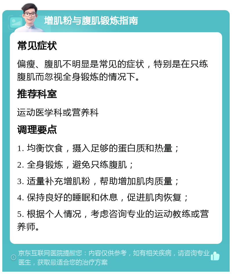 增肌粉与腹肌锻炼指南 常见症状 偏瘦、腹肌不明显是常见的症状，特别是在只练腹肌而忽视全身锻炼的情况下。 推荐科室 运动医学科或营养科 调理要点 1. 均衡饮食，摄入足够的蛋白质和热量； 2. 全身锻炼，避免只练腹肌； 3. 适量补充增肌粉，帮助增加肌肉质量； 4. 保持良好的睡眠和休息，促进肌肉恢复； 5. 根据个人情况，考虑咨询专业的运动教练或营养师。