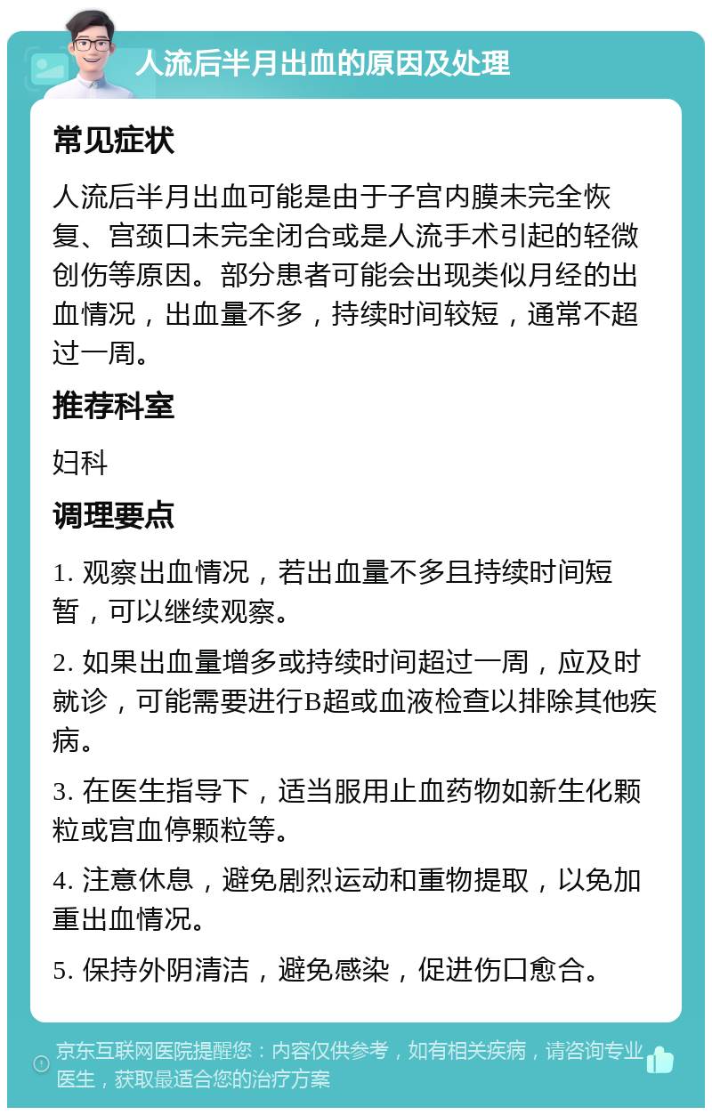 人流后半月出血的原因及处理 常见症状 人流后半月出血可能是由于子宫内膜未完全恢复、宫颈口未完全闭合或是人流手术引起的轻微创伤等原因。部分患者可能会出现类似月经的出血情况，出血量不多，持续时间较短，通常不超过一周。 推荐科室 妇科 调理要点 1. 观察出血情况，若出血量不多且持续时间短暂，可以继续观察。 2. 如果出血量增多或持续时间超过一周，应及时就诊，可能需要进行B超或血液检查以排除其他疾病。 3. 在医生指导下，适当服用止血药物如新生化颗粒或宫血停颗粒等。 4. 注意休息，避免剧烈运动和重物提取，以免加重出血情况。 5. 保持外阴清洁，避免感染，促进伤口愈合。