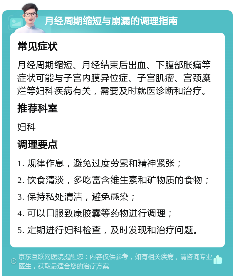 月经周期缩短与崩漏的调理指南 常见症状 月经周期缩短、月经结束后出血、下腹部胀痛等症状可能与子宫内膜异位症、子宫肌瘤、宫颈糜烂等妇科疾病有关，需要及时就医诊断和治疗。 推荐科室 妇科 调理要点 1. 规律作息，避免过度劳累和精神紧张； 2. 饮食清淡，多吃富含维生素和矿物质的食物； 3. 保持私处清洁，避免感染； 4. 可以口服致康胶囊等药物进行调理； 5. 定期进行妇科检查，及时发现和治疗问题。