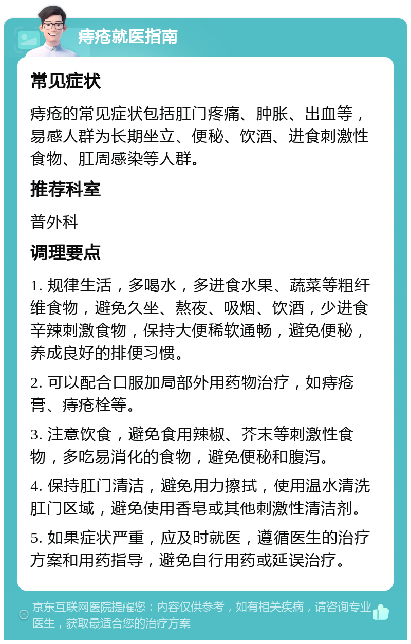 痔疮就医指南 常见症状 痔疮的常见症状包括肛门疼痛、肿胀、出血等，易感人群为长期坐立、便秘、饮酒、进食刺激性食物、肛周感染等人群。 推荐科室 普外科 调理要点 1. 规律生活，多喝水，多进食水果、蔬菜等粗纤维食物，避免久坐、熬夜、吸烟、饮酒，少进食辛辣刺激食物，保持大便稀软通畅，避免便秘，养成良好的排便习惯。 2. 可以配合口服加局部外用药物治疗，如痔疮膏、痔疮栓等。 3. 注意饮食，避免食用辣椒、芥末等刺激性食物，多吃易消化的食物，避免便秘和腹泻。 4. 保持肛门清洁，避免用力擦拭，使用温水清洗肛门区域，避免使用香皂或其他刺激性清洁剂。 5. 如果症状严重，应及时就医，遵循医生的治疗方案和用药指导，避免自行用药或延误治疗。