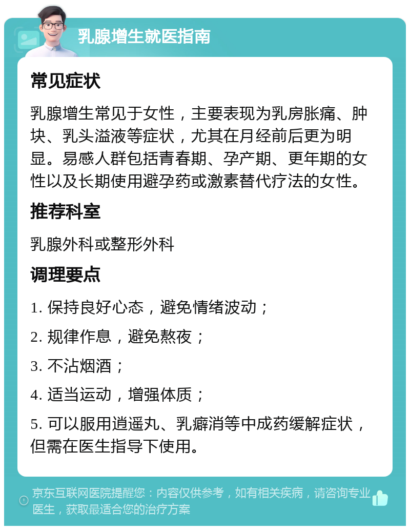 乳腺增生就医指南 常见症状 乳腺增生常见于女性，主要表现为乳房胀痛、肿块、乳头溢液等症状，尤其在月经前后更为明显。易感人群包括青春期、孕产期、更年期的女性以及长期使用避孕药或激素替代疗法的女性。 推荐科室 乳腺外科或整形外科 调理要点 1. 保持良好心态，避免情绪波动； 2. 规律作息，避免熬夜； 3. 不沾烟酒； 4. 适当运动，增强体质； 5. 可以服用逍遥丸、乳癖消等中成药缓解症状，但需在医生指导下使用。