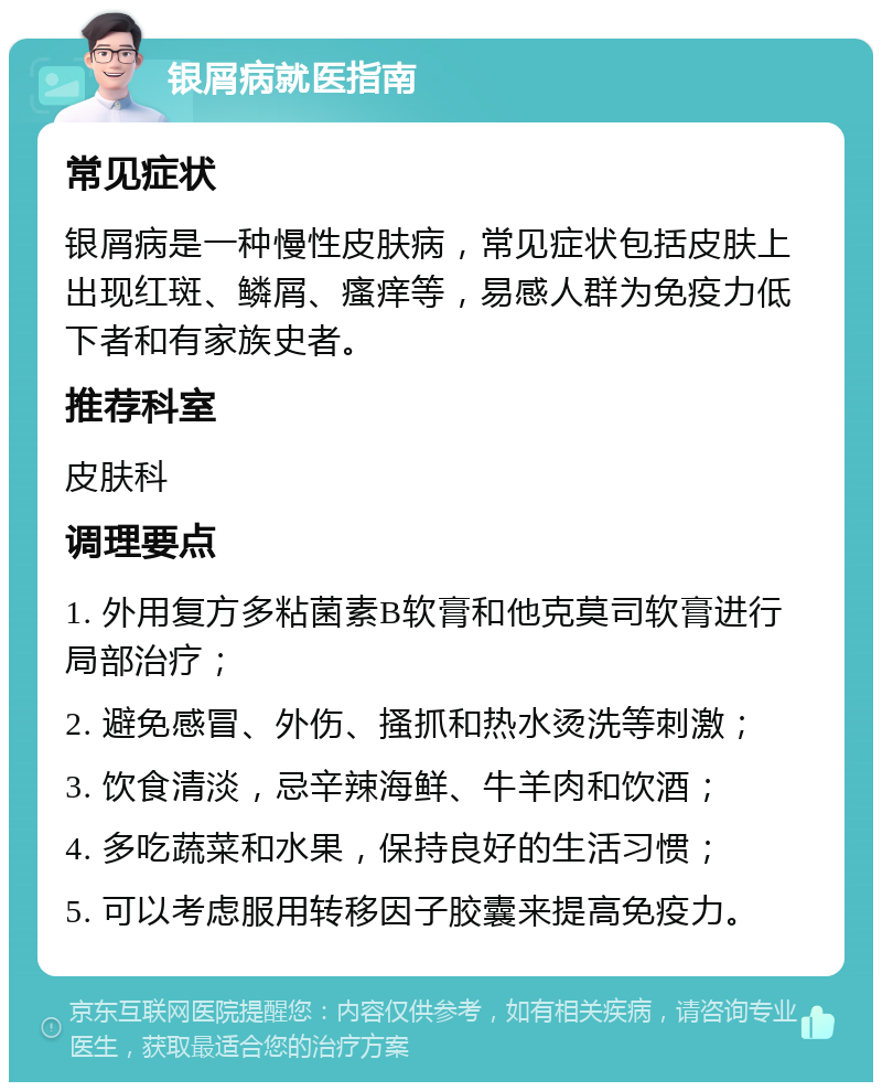 银屑病就医指南 常见症状 银屑病是一种慢性皮肤病，常见症状包括皮肤上出现红斑、鳞屑、瘙痒等，易感人群为免疫力低下者和有家族史者。 推荐科室 皮肤科 调理要点 1. 外用复方多粘菌素B软膏和他克莫司软膏进行局部治疗； 2. 避免感冒、外伤、搔抓和热水烫洗等刺激； 3. 饮食清淡，忌辛辣海鲜、牛羊肉和饮酒； 4. 多吃蔬菜和水果，保持良好的生活习惯； 5. 可以考虑服用转移因子胶囊来提高免疫力。