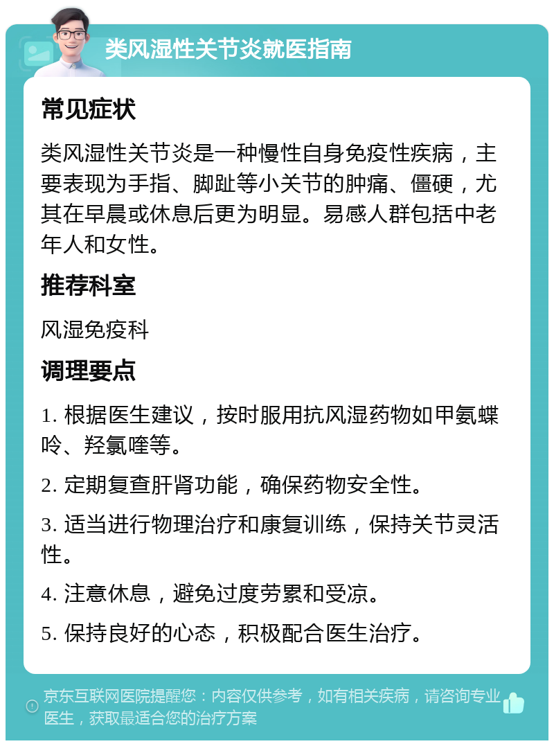 类风湿性关节炎就医指南 常见症状 类风湿性关节炎是一种慢性自身免疫性疾病，主要表现为手指、脚趾等小关节的肿痛、僵硬，尤其在早晨或休息后更为明显。易感人群包括中老年人和女性。 推荐科室 风湿免疫科 调理要点 1. 根据医生建议，按时服用抗风湿药物如甲氨蝶呤、羟氯喹等。 2. 定期复查肝肾功能，确保药物安全性。 3. 适当进行物理治疗和康复训练，保持关节灵活性。 4. 注意休息，避免过度劳累和受凉。 5. 保持良好的心态，积极配合医生治疗。