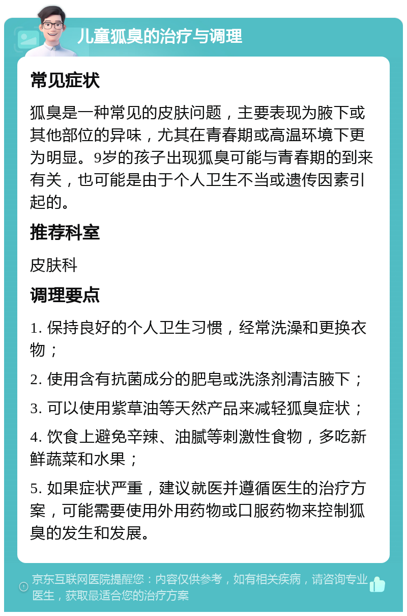 儿童狐臭的治疗与调理 常见症状 狐臭是一种常见的皮肤问题，主要表现为腋下或其他部位的异味，尤其在青春期或高温环境下更为明显。9岁的孩子出现狐臭可能与青春期的到来有关，也可能是由于个人卫生不当或遗传因素引起的。 推荐科室 皮肤科 调理要点 1. 保持良好的个人卫生习惯，经常洗澡和更换衣物； 2. 使用含有抗菌成分的肥皂或洗涤剂清洁腋下； 3. 可以使用紫草油等天然产品来减轻狐臭症状； 4. 饮食上避免辛辣、油腻等刺激性食物，多吃新鲜蔬菜和水果； 5. 如果症状严重，建议就医并遵循医生的治疗方案，可能需要使用外用药物或口服药物来控制狐臭的发生和发展。