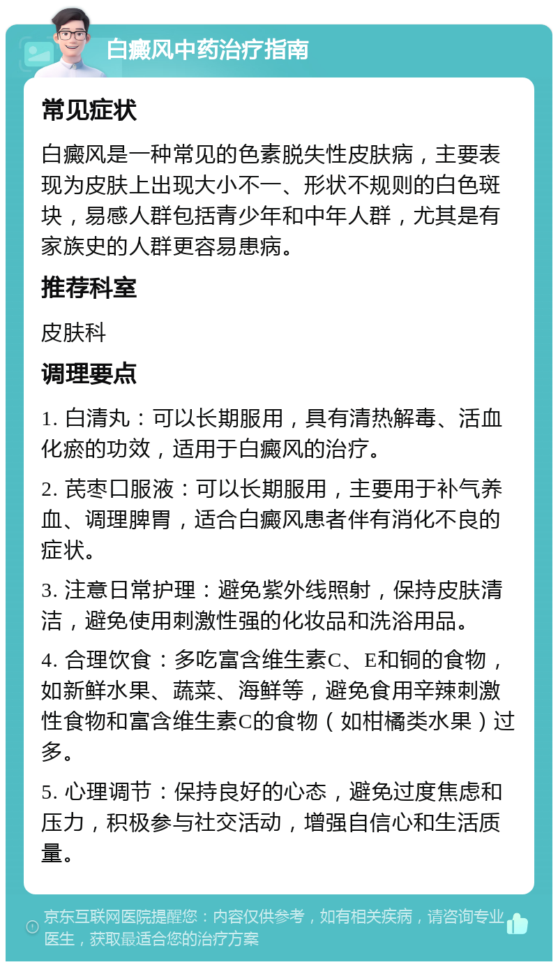 白癜风中药治疗指南 常见症状 白癜风是一种常见的色素脱失性皮肤病，主要表现为皮肤上出现大小不一、形状不规则的白色斑块，易感人群包括青少年和中年人群，尤其是有家族史的人群更容易患病。 推荐科室 皮肤科 调理要点 1. 白清丸：可以长期服用，具有清热解毒、活血化瘀的功效，适用于白癜风的治疗。 2. 芪枣口服液：可以长期服用，主要用于补气养血、调理脾胃，适合白癜风患者伴有消化不良的症状。 3. 注意日常护理：避免紫外线照射，保持皮肤清洁，避免使用刺激性强的化妆品和洗浴用品。 4. 合理饮食：多吃富含维生素C、E和铜的食物，如新鲜水果、蔬菜、海鲜等，避免食用辛辣刺激性食物和富含维生素C的食物（如柑橘类水果）过多。 5. 心理调节：保持良好的心态，避免过度焦虑和压力，积极参与社交活动，增强自信心和生活质量。