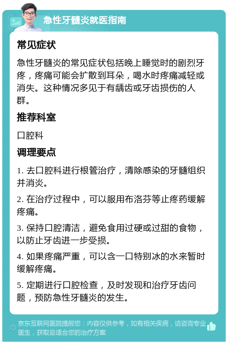 急性牙髓炎就医指南 常见症状 急性牙髓炎的常见症状包括晚上睡觉时的剧烈牙疼，疼痛可能会扩散到耳朵，喝水时疼痛减轻或消失。这种情况多见于有龋齿或牙齿损伤的人群。 推荐科室 口腔科 调理要点 1. 去口腔科进行根管治疗，清除感染的牙髓组织并消炎。 2. 在治疗过程中，可以服用布洛芬等止疼药缓解疼痛。 3. 保持口腔清洁，避免食用过硬或过甜的食物，以防止牙齿进一步受损。 4. 如果疼痛严重，可以含一口特别冰的水来暂时缓解疼痛。 5. 定期进行口腔检查，及时发现和治疗牙齿问题，预防急性牙髓炎的发生。