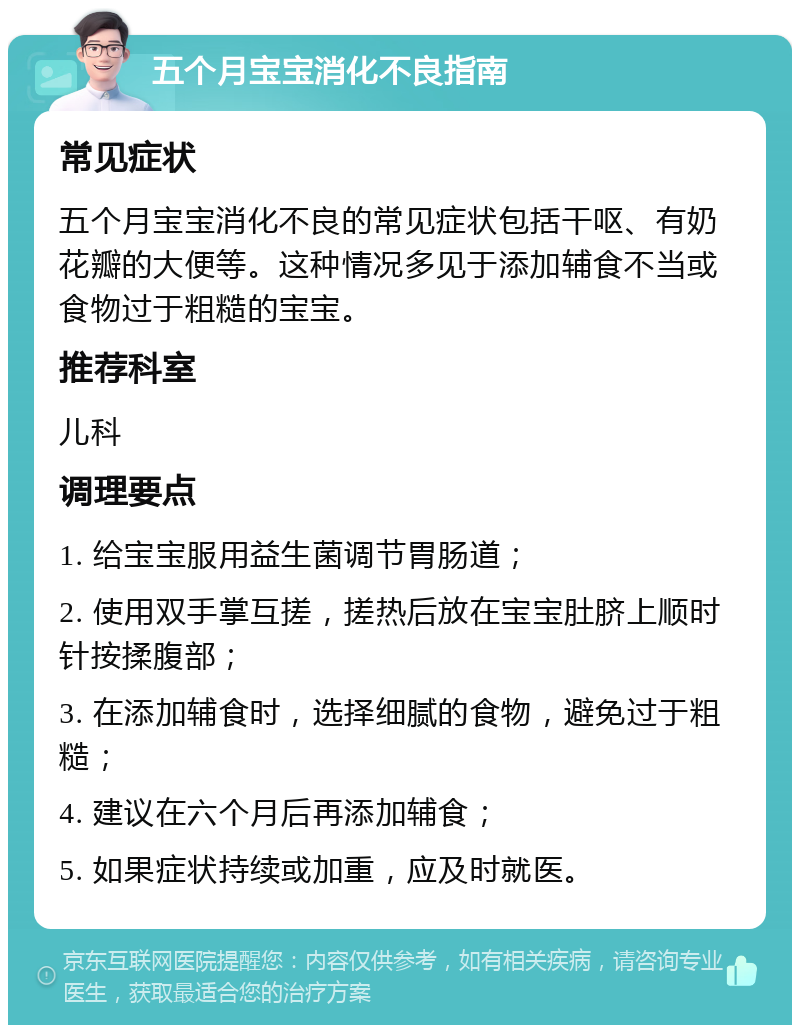 五个月宝宝消化不良指南 常见症状 五个月宝宝消化不良的常见症状包括干呕、有奶花瓣的大便等。这种情况多见于添加辅食不当或食物过于粗糙的宝宝。 推荐科室 儿科 调理要点 1. 给宝宝服用益生菌调节胃肠道； 2. 使用双手掌互搓，搓热后放在宝宝肚脐上顺时针按揉腹部； 3. 在添加辅食时，选择细腻的食物，避免过于粗糙； 4. 建议在六个月后再添加辅食； 5. 如果症状持续或加重，应及时就医。