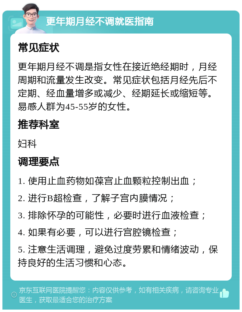 更年期月经不调就医指南 常见症状 更年期月经不调是指女性在接近绝经期时，月经周期和流量发生改变。常见症状包括月经先后不定期、经血量增多或减少、经期延长或缩短等。易感人群为45-55岁的女性。 推荐科室 妇科 调理要点 1. 使用止血药物如葆宫止血颗粒控制出血； 2. 进行B超检查，了解子宫内膜情况； 3. 排除怀孕的可能性，必要时进行血液检查； 4. 如果有必要，可以进行宫腔镜检查； 5. 注意生活调理，避免过度劳累和情绪波动，保持良好的生活习惯和心态。