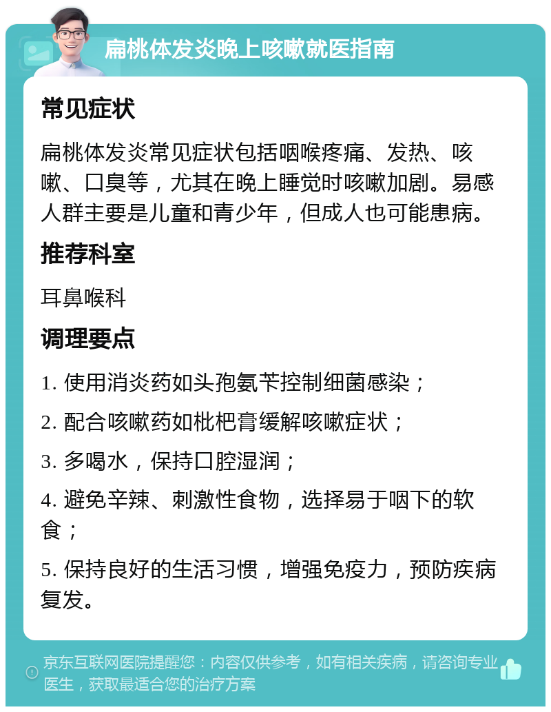 扁桃体发炎晚上咳嗽就医指南 常见症状 扁桃体发炎常见症状包括咽喉疼痛、发热、咳嗽、口臭等，尤其在晚上睡觉时咳嗽加剧。易感人群主要是儿童和青少年，但成人也可能患病。 推荐科室 耳鼻喉科 调理要点 1. 使用消炎药如头孢氨苄控制细菌感染； 2. 配合咳嗽药如枇杷膏缓解咳嗽症状； 3. 多喝水，保持口腔湿润； 4. 避免辛辣、刺激性食物，选择易于咽下的软食； 5. 保持良好的生活习惯，增强免疫力，预防疾病复发。