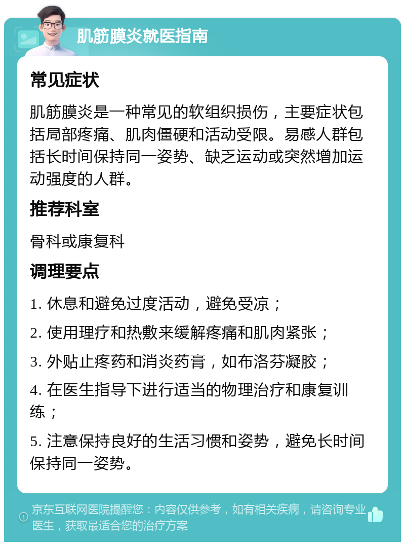 肌筋膜炎就医指南 常见症状 肌筋膜炎是一种常见的软组织损伤，主要症状包括局部疼痛、肌肉僵硬和活动受限。易感人群包括长时间保持同一姿势、缺乏运动或突然增加运动强度的人群。 推荐科室 骨科或康复科 调理要点 1. 休息和避免过度活动，避免受凉； 2. 使用理疗和热敷来缓解疼痛和肌肉紧张； 3. 外贴止疼药和消炎药膏，如布洛芬凝胶； 4. 在医生指导下进行适当的物理治疗和康复训练； 5. 注意保持良好的生活习惯和姿势，避免长时间保持同一姿势。