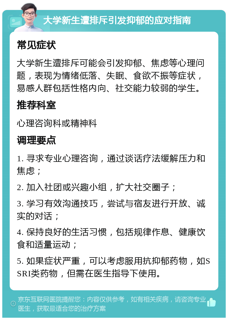 大学新生遭排斥引发抑郁的应对指南 常见症状 大学新生遭排斥可能会引发抑郁、焦虑等心理问题，表现为情绪低落、失眠、食欲不振等症状，易感人群包括性格内向、社交能力较弱的学生。 推荐科室 心理咨询科或精神科 调理要点 1. 寻求专业心理咨询，通过谈话疗法缓解压力和焦虑； 2. 加入社团或兴趣小组，扩大社交圈子； 3. 学习有效沟通技巧，尝试与宿友进行开放、诚实的对话； 4. 保持良好的生活习惯，包括规律作息、健康饮食和适量运动； 5. 如果症状严重，可以考虑服用抗抑郁药物，如SSRI类药物，但需在医生指导下使用。