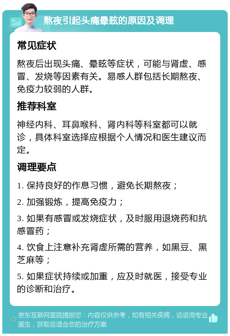 熬夜引起头痛晕眩的原因及调理 常见症状 熬夜后出现头痛、晕眩等症状，可能与肾虚、感冒、发烧等因素有关。易感人群包括长期熬夜、免疫力较弱的人群。 推荐科室 神经内科、耳鼻喉科、肾内科等科室都可以就诊，具体科室选择应根据个人情况和医生建议而定。 调理要点 1. 保持良好的作息习惯，避免长期熬夜； 2. 加强锻炼，提高免疫力； 3. 如果有感冒或发烧症状，及时服用退烧药和抗感冒药； 4. 饮食上注意补充肾虚所需的营养，如黑豆、黑芝麻等； 5. 如果症状持续或加重，应及时就医，接受专业的诊断和治疗。