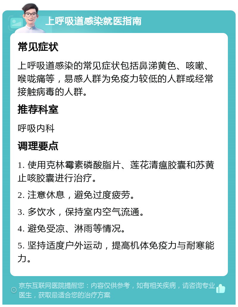 上呼吸道感染就医指南 常见症状 上呼吸道感染的常见症状包括鼻涕黄色、咳嗽、喉咙痛等，易感人群为免疫力较低的人群或经常接触病毒的人群。 推荐科室 呼吸内科 调理要点 1. 使用克林霉素磷酸脂片、莲花清瘟胶囊和苏黄止咳胶囊进行治疗。 2. 注意休息，避免过度疲劳。 3. 多饮水，保持室内空气流通。 4. 避免受凉、淋雨等情况。 5. 坚持适度户外运动，提高机体免疫力与耐寒能力。