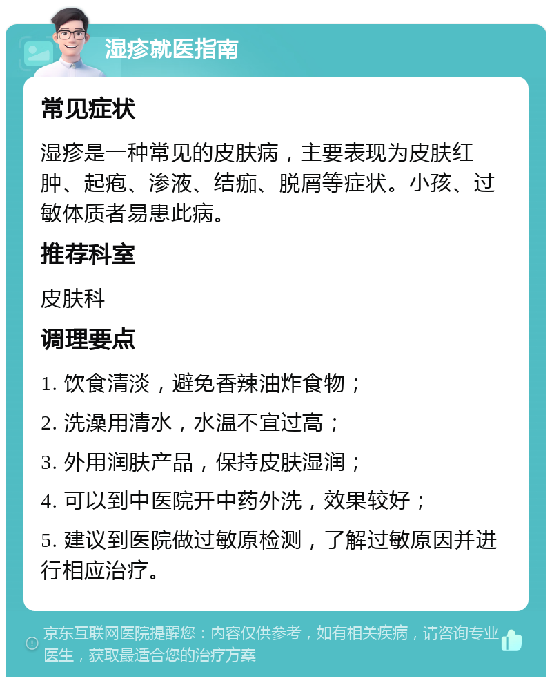 湿疹就医指南 常见症状 湿疹是一种常见的皮肤病，主要表现为皮肤红肿、起疱、渗液、结痂、脱屑等症状。小孩、过敏体质者易患此病。 推荐科室 皮肤科 调理要点 1. 饮食清淡，避免香辣油炸食物； 2. 洗澡用清水，水温不宜过高； 3. 外用润肤产品，保持皮肤湿润； 4. 可以到中医院开中药外洗，效果较好； 5. 建议到医院做过敏原检测，了解过敏原因并进行相应治疗。