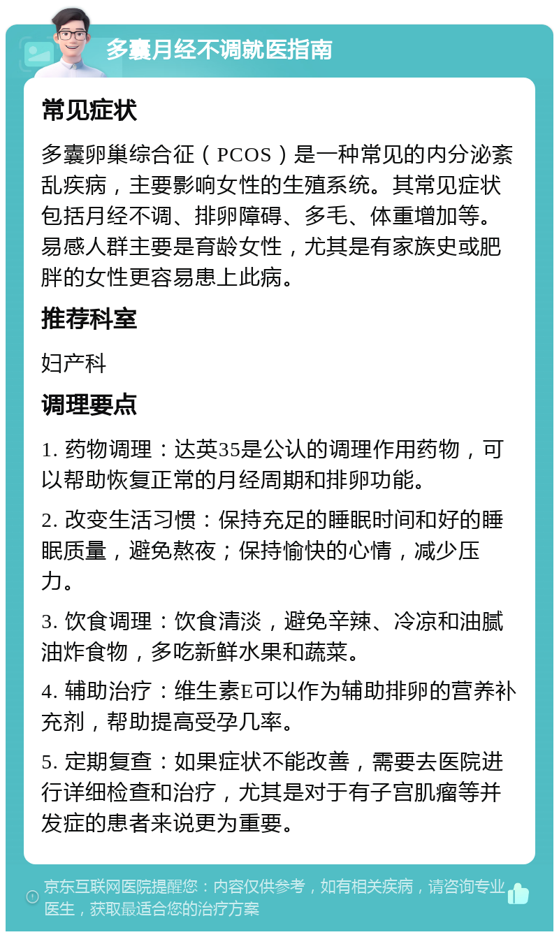 多囊月经不调就医指南 常见症状 多囊卵巢综合征（PCOS）是一种常见的内分泌紊乱疾病，主要影响女性的生殖系统。其常见症状包括月经不调、排卵障碍、多毛、体重增加等。易感人群主要是育龄女性，尤其是有家族史或肥胖的女性更容易患上此病。 推荐科室 妇产科 调理要点 1. 药物调理：达英35是公认的调理作用药物，可以帮助恢复正常的月经周期和排卵功能。 2. 改变生活习惯：保持充足的睡眠时间和好的睡眠质量，避免熬夜；保持愉快的心情，减少压力。 3. 饮食调理：饮食清淡，避免辛辣、冷凉和油腻油炸食物，多吃新鲜水果和蔬菜。 4. 辅助治疗：维生素E可以作为辅助排卵的营养补充剂，帮助提高受孕几率。 5. 定期复查：如果症状不能改善，需要去医院进行详细检查和治疗，尤其是对于有子宫肌瘤等并发症的患者来说更为重要。