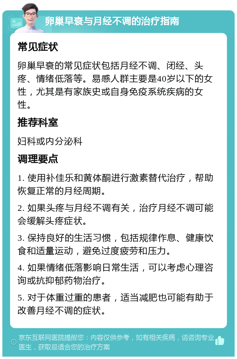 卵巢早衰与月经不调的治疗指南 常见症状 卵巢早衰的常见症状包括月经不调、闭经、头疼、情绪低落等。易感人群主要是40岁以下的女性，尤其是有家族史或自身免疫系统疾病的女性。 推荐科室 妇科或内分泌科 调理要点 1. 使用补佳乐和黄体酮进行激素替代治疗，帮助恢复正常的月经周期。 2. 如果头疼与月经不调有关，治疗月经不调可能会缓解头疼症状。 3. 保持良好的生活习惯，包括规律作息、健康饮食和适量运动，避免过度疲劳和压力。 4. 如果情绪低落影响日常生活，可以考虑心理咨询或抗抑郁药物治疗。 5. 对于体重过重的患者，适当减肥也可能有助于改善月经不调的症状。